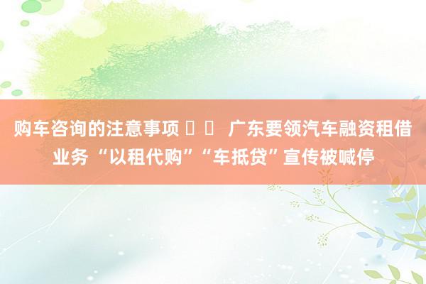 购车咨询的注意事项 		 广东要领汽车融资租借业务 “以租代购”“车抵贷”宣传被喊停