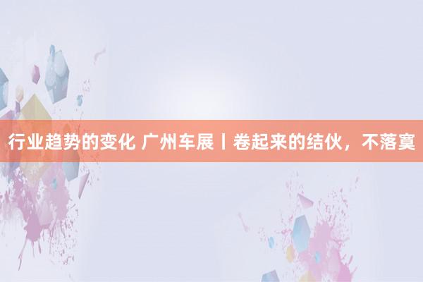 行业趋势的变化 广州车展丨卷起来的结伙，不落寞