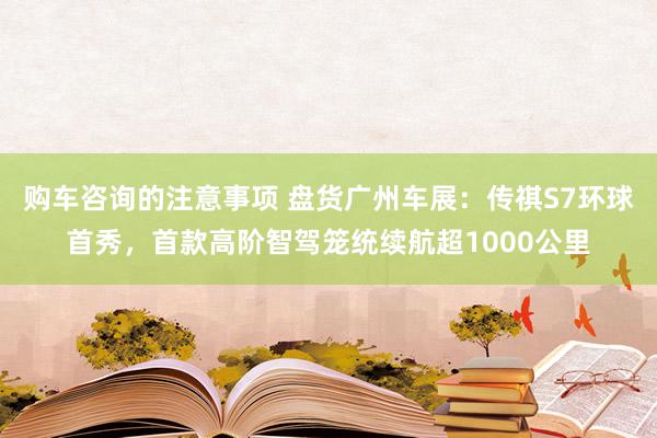 购车咨询的注意事项 盘货广州车展：传祺S7环球首秀，首款高阶智驾笼统续航超1000公里