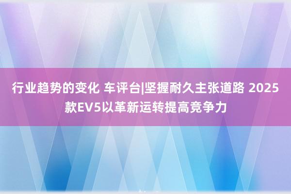 行业趋势的变化 车评台|坚握耐久主张道路 2025款EV5以革新运转提高竞争力