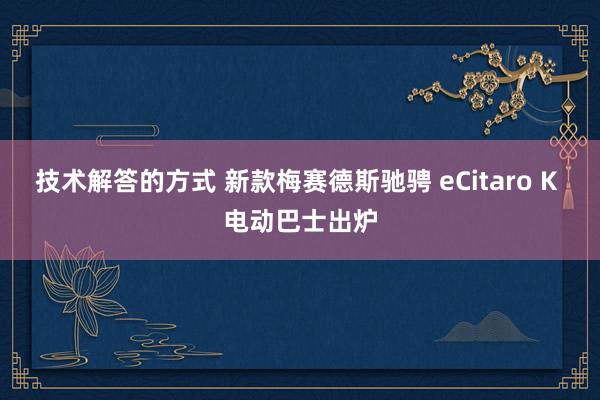 技术解答的方式 新款梅赛德斯驰骋 eCitaro K 电动巴士出炉