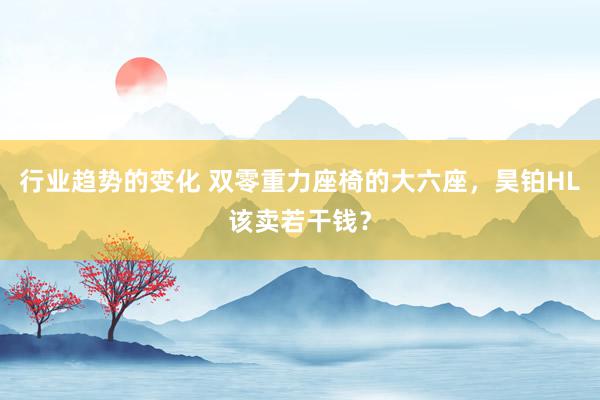 行业趋势的变化 双零重力座椅的大六座，昊铂HL该卖若干钱？