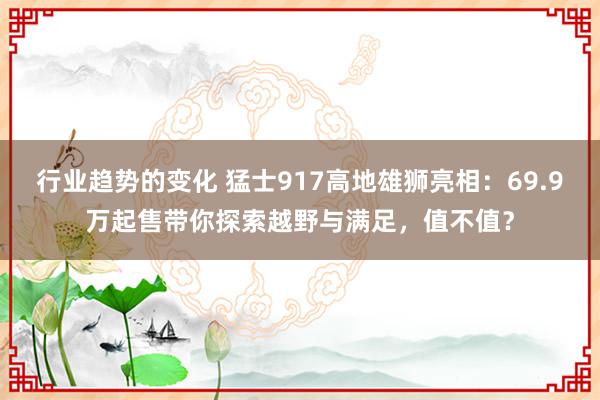 行业趋势的变化 猛士917高地雄狮亮相：69.9万起售带你探索越野与满足，值不值？