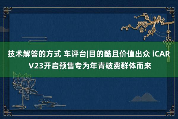 技术解答的方式 车评台|目的酷且价值出众 iCAR V23开启预售专为年青破费群体而来