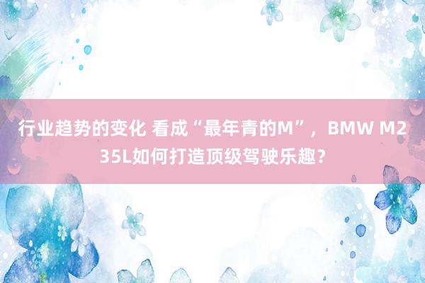 行业趋势的变化 看成“最年青的M”，BMW M235L如何打造顶级驾驶乐趣？