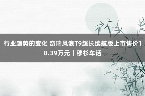 行业趋势的变化 奇瑞风浪T9超长续航版上市售价18.39万元丨穆杉车话