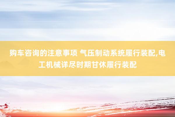 购车咨询的注意事项 气压制动系统履行装配,电工机械详尽时期甘休履行装配