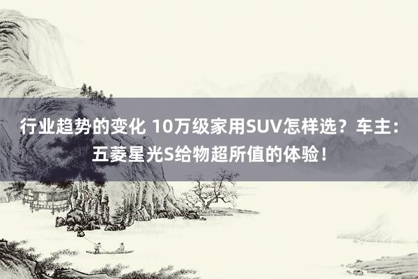 行业趋势的变化 10万级家用SUV怎样选？车主：五菱星光S给物超所值的体验！