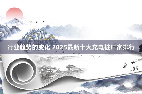 行业趋势的变化 2025最新十大充电桩厂家排行