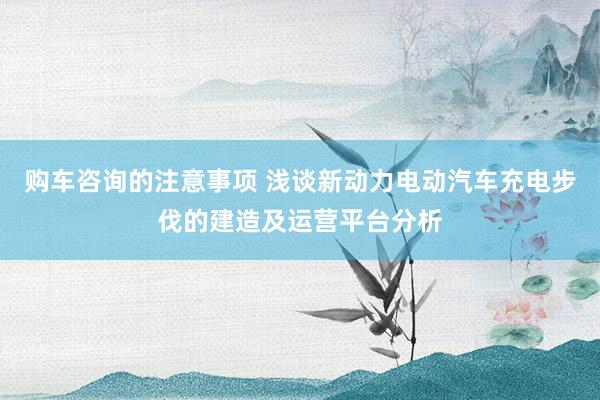 购车咨询的注意事项 浅谈新动力电动汽车充电步伐的建造及运营平台分析