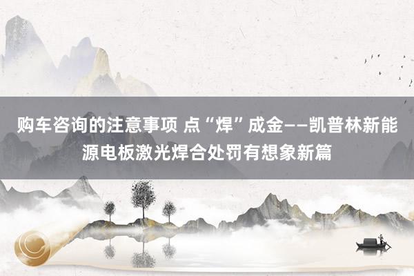 购车咨询的注意事项 点“焊”成金——凯普林新能源电板激光焊合处罚有想象新篇