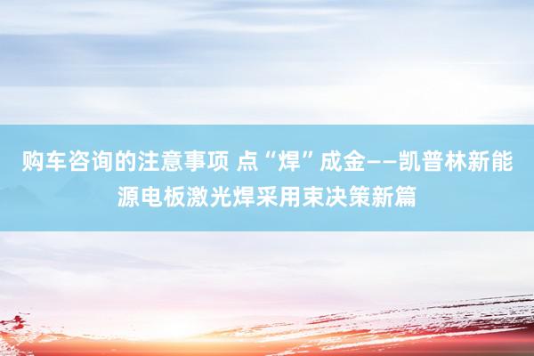 购车咨询的注意事项 点“焊”成金——凯普林新能源电板激光焊采用束决策新篇