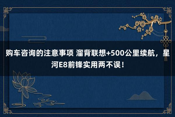 购车咨询的注意事项 溜背联想+500公里续航，星河E8前锋实用两不误！