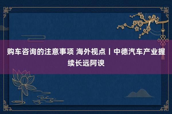 购车咨询的注意事项 海外视点丨中德汽车产业握续长远阿谀