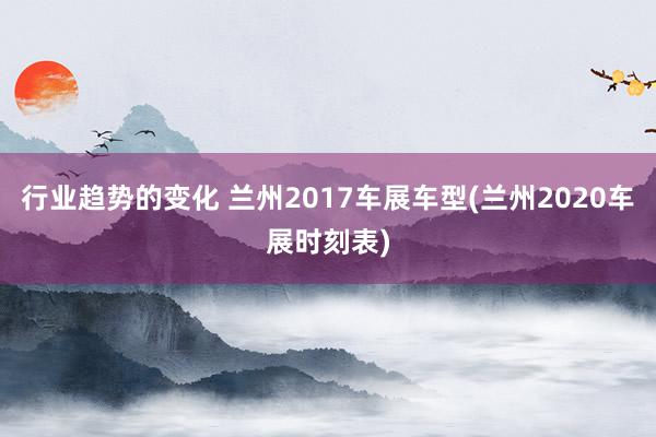 行业趋势的变化 兰州2017车展车型(兰州2020车展时刻表)