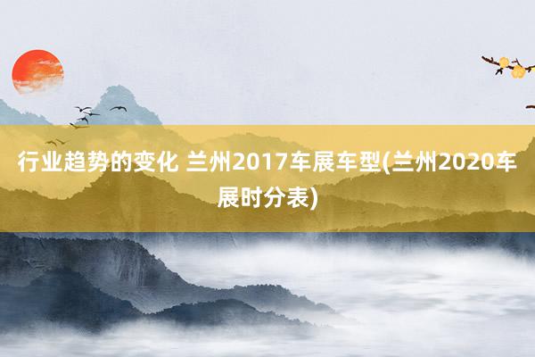 行业趋势的变化 兰州2017车展车型(兰州2020车展时分表)