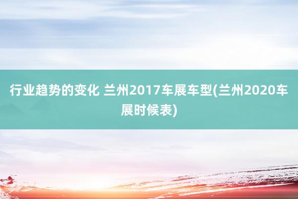 行业趋势的变化 兰州2017车展车型(兰州2020车展时候表)