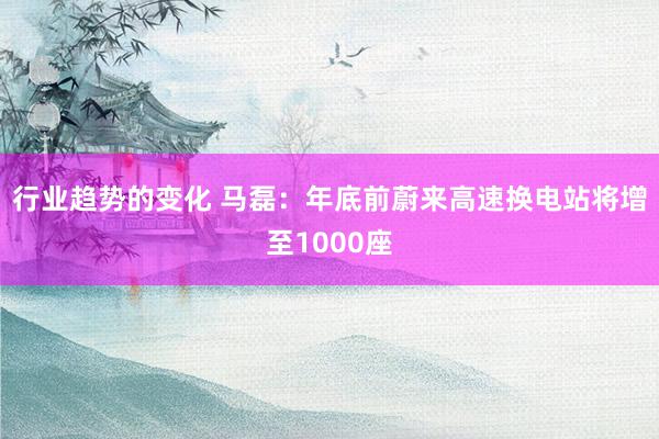 行业趋势的变化 马磊：年底前蔚来高速换电站将增至1000座