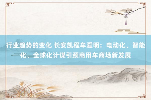 行业趋势的变化 长安凯程牟爱明：电动化、智能化、全球化计谋引颈商用车商场新发展