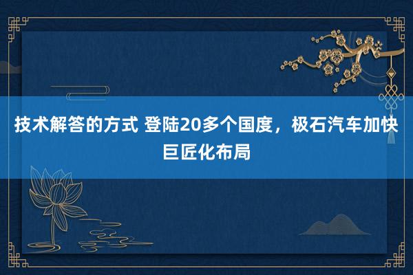 技术解答的方式 登陆20多个国度，极石汽车加快巨匠化布局