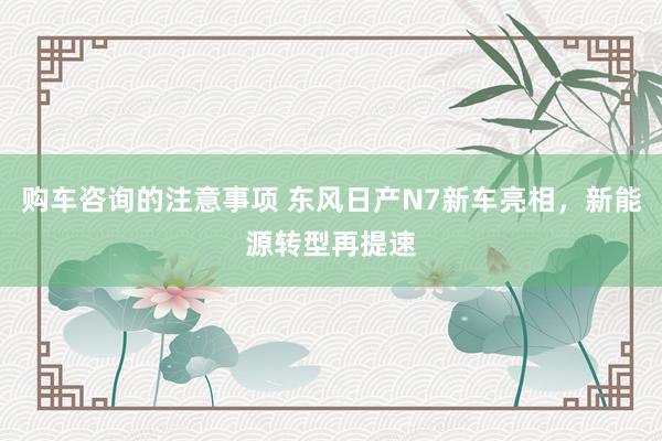 购车咨询的注意事项 东风日产N7新车亮相，新能源转型再提速