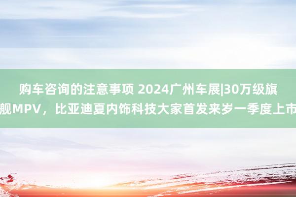 购车咨询的注意事项 2024广州车展|30万级旗舰MPV，比亚迪夏内饰科技大家首发来岁一季度上市