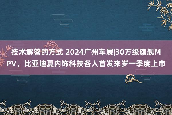 技术解答的方式 2024广州车展|30万级旗舰MPV，比亚迪夏内饰科技各人首发来岁一季度上市