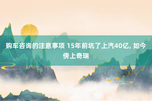 购车咨询的注意事项 15年前坑了上汽40亿, 如今傍上奇瑞