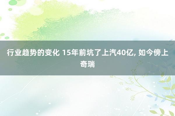 行业趋势的变化 15年前坑了上汽40亿, 如今傍上奇瑞