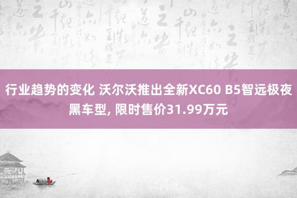 行业趋势的变化 沃尔沃推出全新XC60 B5智远极夜黑车型, 限时售价31.99万元