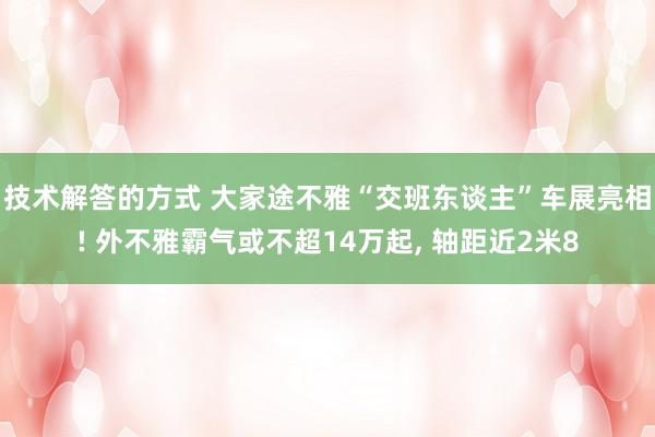 技术解答的方式 大家途不雅“交班东谈主”车展亮相! 外不雅霸气或不超14万起, 轴距近2米8