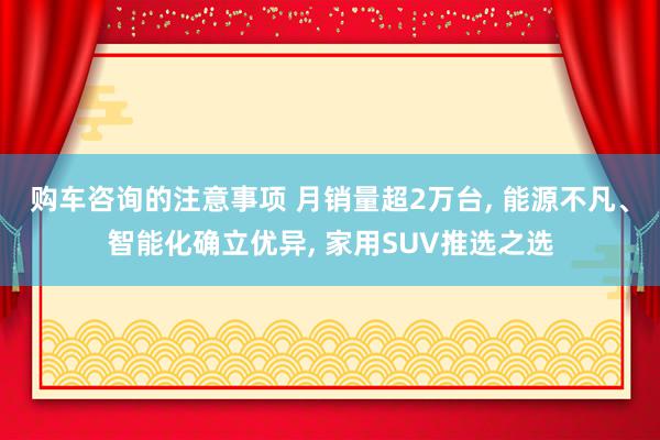 购车咨询的注意事项 月销量超2万台, 能源不凡、智能化确立优异, 家用SUV推选之选