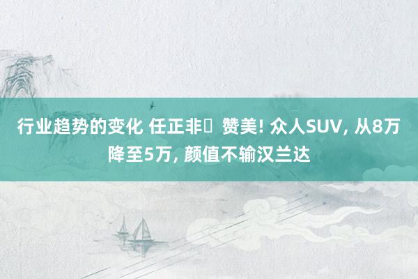 行业趋势的变化 任正非‌赞美! 众人SUV, 从8万降至5万, 颜值不输汉兰达