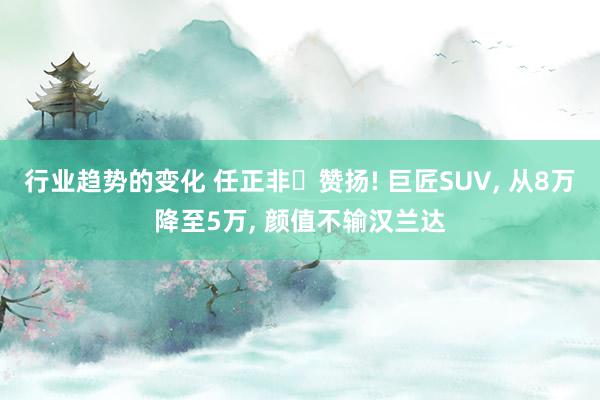 行业趋势的变化 任正非‌赞扬! 巨匠SUV, 从8万降至5万, 颜值不输汉兰达