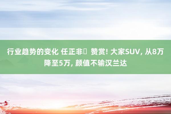 行业趋势的变化 任正非‌赞赏! 大家SUV, 从8万降至5万, 颜值不输汉兰达