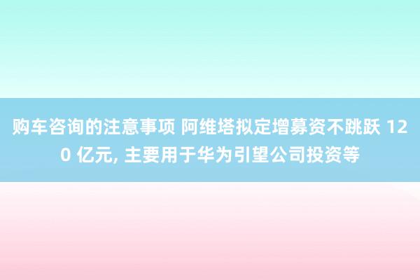 购车咨询的注意事项 阿维塔拟定增募资不跳跃 120 亿元, 主要用于华为引望公司投资等