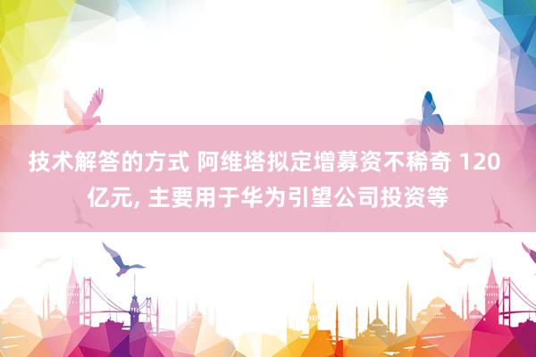 技术解答的方式 阿维塔拟定增募资不稀奇 120 亿元, 主要用于华为引望公司投资等