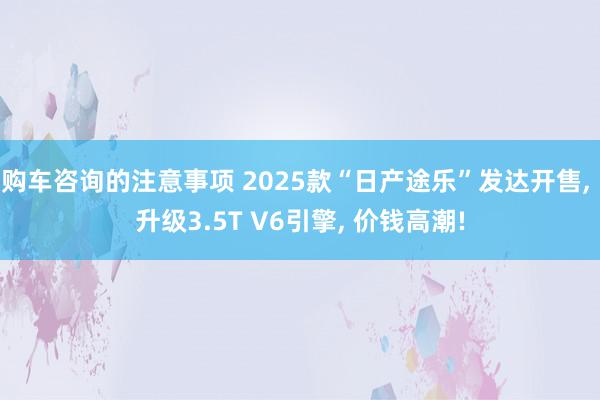 购车咨询的注意事项 2025款“日产途乐”发达开售, 升级3.5T V6引擎, 价钱高潮!