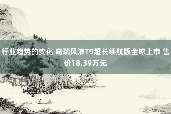 行业趋势的变化 奇瑞风浪T9超长续航版全球上市 售价18.39万元