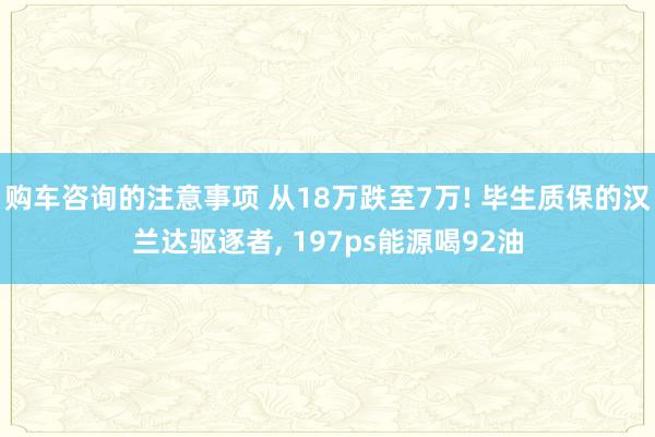 购车咨询的注意事项 从18万跌至7万! 毕生质保的汉兰达驱逐者, 197ps能源喝92油