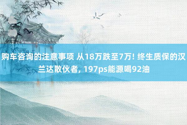 购车咨询的注意事项 从18万跌至7万! 终生质保的汉兰达散伙者, 197ps能源喝92油