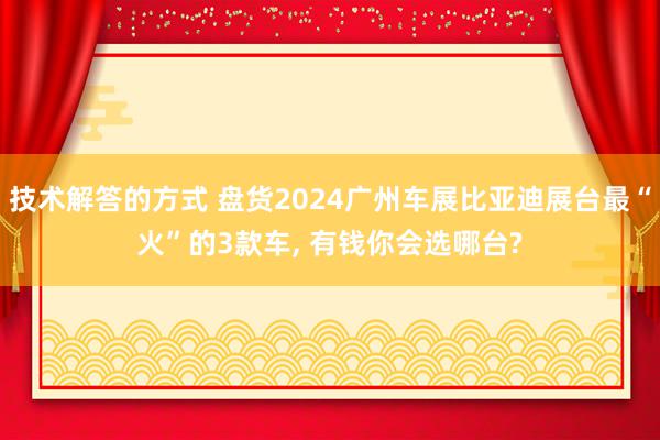 技术解答的方式 盘货2024广州车展比亚迪展台最“火”的3款车, 有钱你会选哪台?