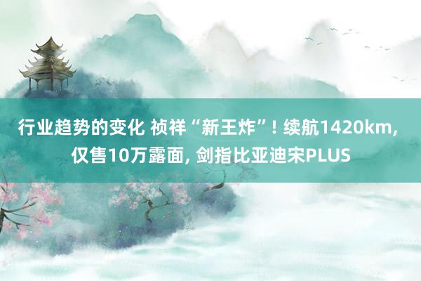 行业趋势的变化 祯祥“新王炸”! 续航1420km, 仅售10万露面, 剑指比亚迪宋PLUS