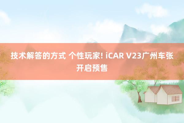 技术解答的方式 个性玩家! iCAR V23广州车张开启预售