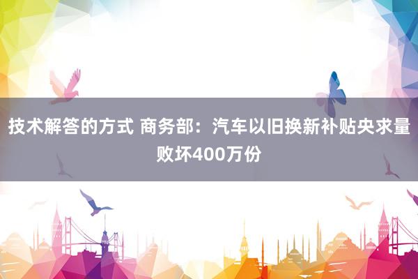 技术解答的方式 商务部：汽车以旧换新补贴央求量败坏400万份