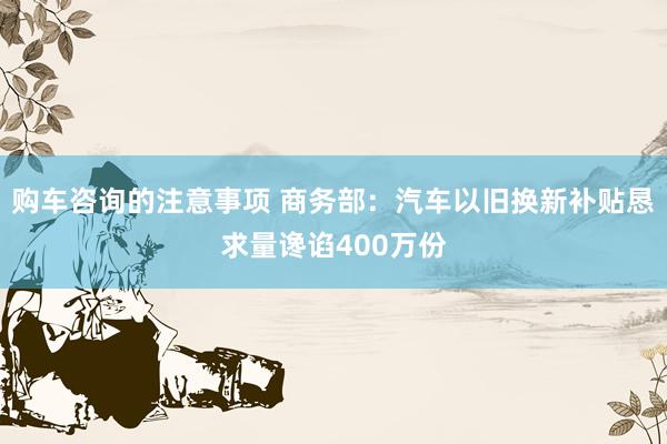 购车咨询的注意事项 商务部：汽车以旧换新补贴恳求量谗谄400万份