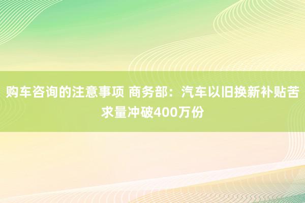 购车咨询的注意事项 商务部：汽车以旧换新补贴苦求量冲破400万份