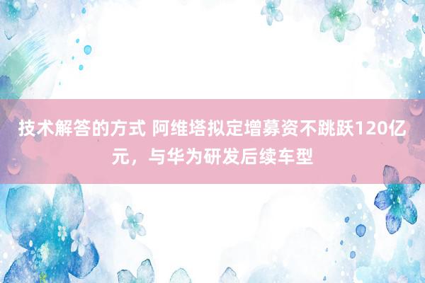 技术解答的方式 阿维塔拟定增募资不跳跃120亿元，与华为研发后续车型