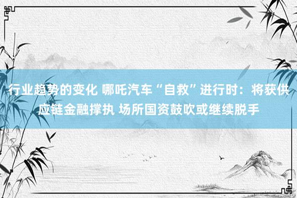 行业趋势的变化 哪吒汽车“自救”进行时：将获供应链金融撑执 场所国资鼓吹或继续脱手