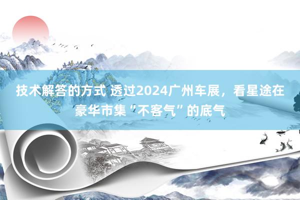 技术解答的方式 透过2024广州车展，看星途在豪华市集“不客气”的底气